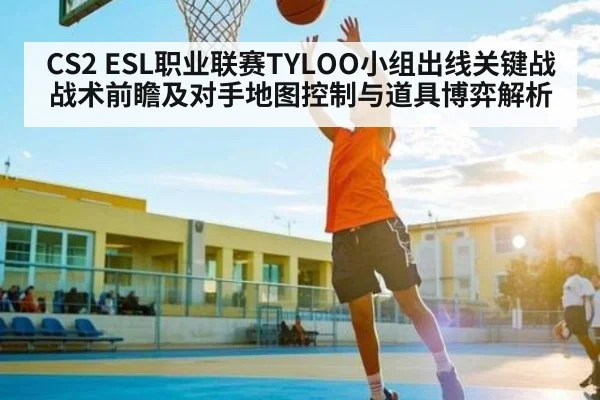 CS2 ESL职业联赛TYLOO小组出线关键战战术前瞻及对手地图控制与道具博弈解析(leyu)